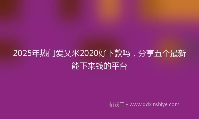2025年热门爱又米2020好下款吗，分享五个最新能下来钱的平台