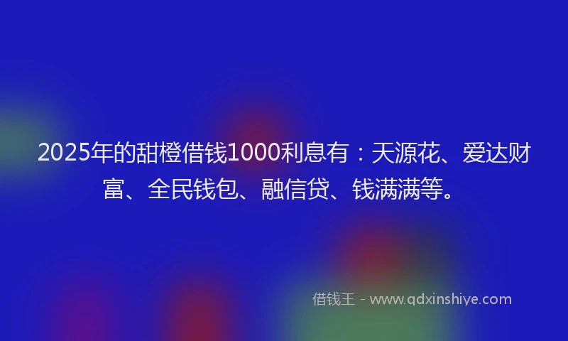 2025年的甜橙借钱1000利息有：天源花、爱达财富、全民钱包、融信贷、钱满满等。