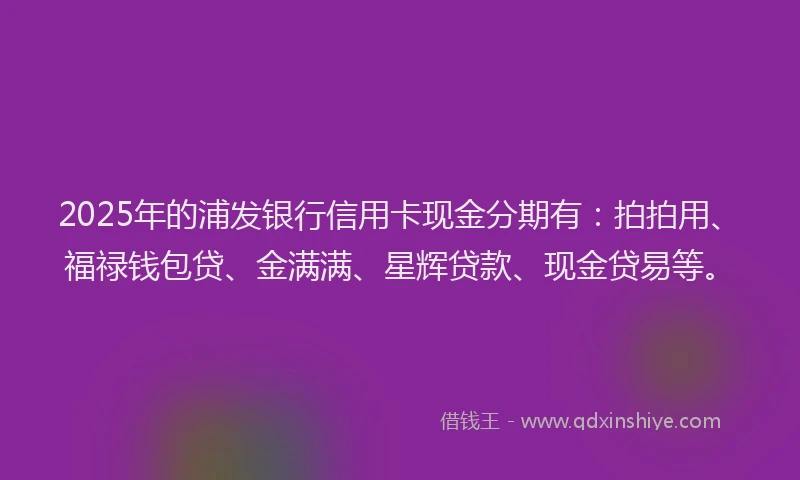 2025年的浦发银行信用卡现金分期有：拍拍用、福禄钱包贷、金满满、星辉贷款、现金贷易等。