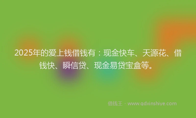2025年的爱上钱借钱有：现金快车、天源花、借钱快、瞬信贷、现金易贷宝盒等。