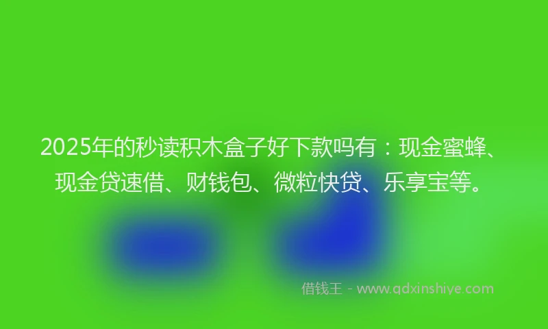 2025年的秒读积木盒子好下款吗有：现金蜜蜂、现金贷速借、财钱包、微粒快贷、乐享宝等。