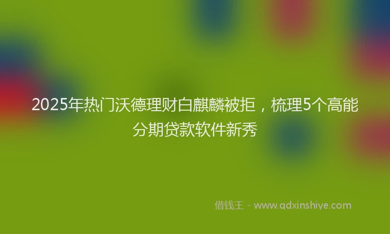2025年热门沃德理财白麒麟被拒，梳理5个高能分期贷款软件新秀