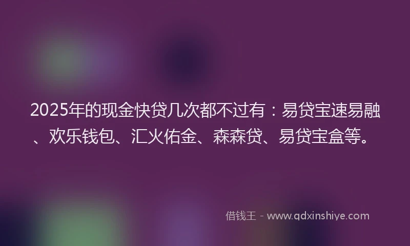 2025年的现金快贷几次都不过有：易贷宝速易融、欢乐钱包、汇火佑金、森森贷、易贷宝盒等。