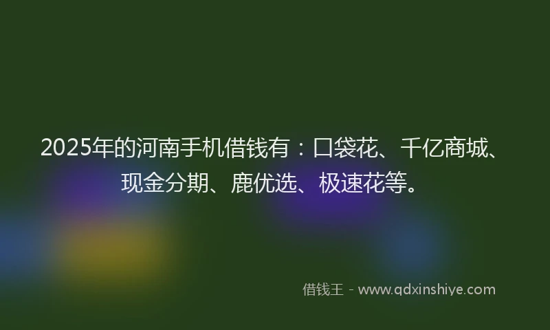 2025年的河南手机借钱有：口袋花、千亿商城、现金分期、鹿优选、极速花等。