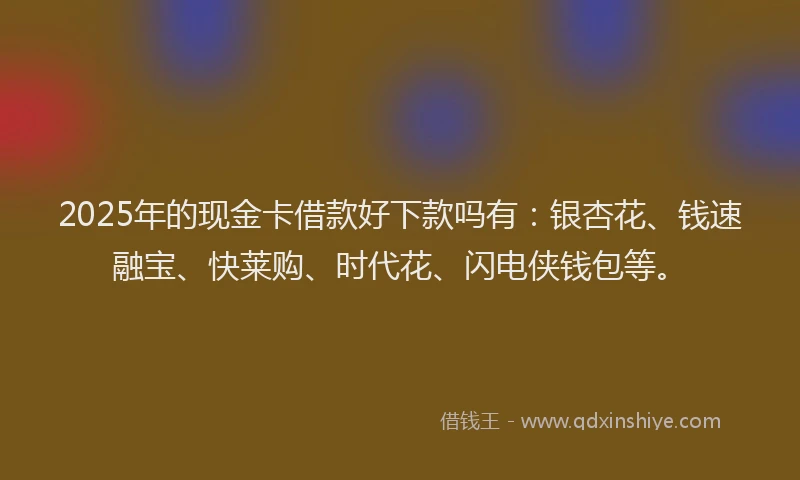 2025年的现金卡借款好下款吗有：银杏花、钱速融宝、快莱购、时代花、闪电侠钱包等。