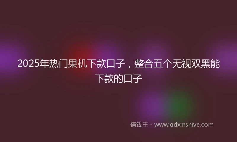 2025年热门果机下款口子，整合五个无视双黑能下款的口子