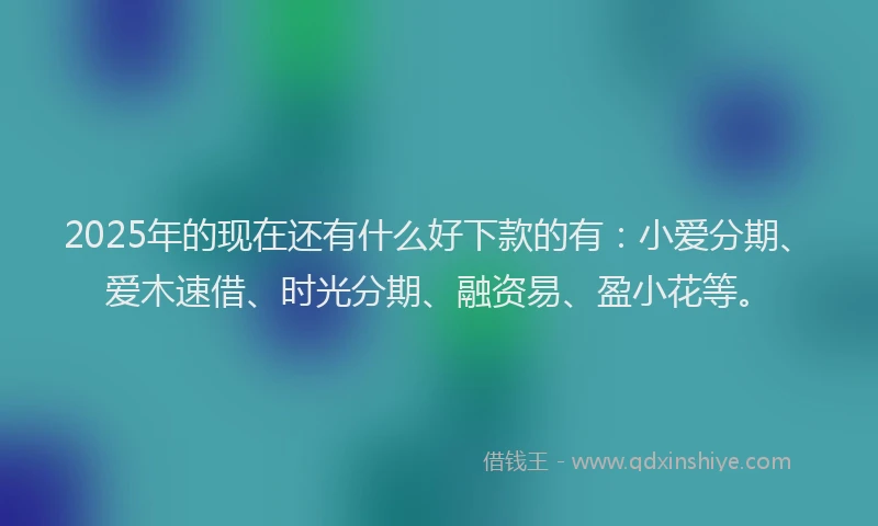 2025年的现在还有什么好下款的有：小爱分期、爱木速借、时光分期、融资易、盈小花等。