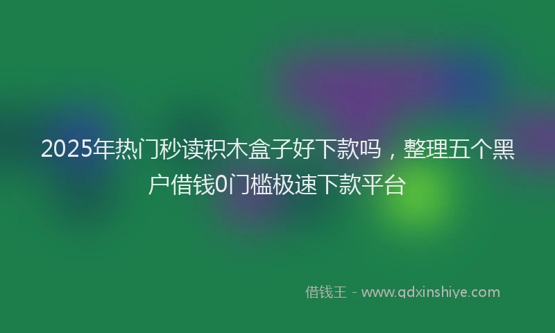 2025年热门秒读积木盒子好下款吗，整理五个黑户借钱0门槛极速下款平台