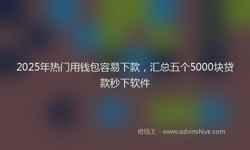 2025年热门用钱包容易下款，汇总五个5000块贷款秒下软件
