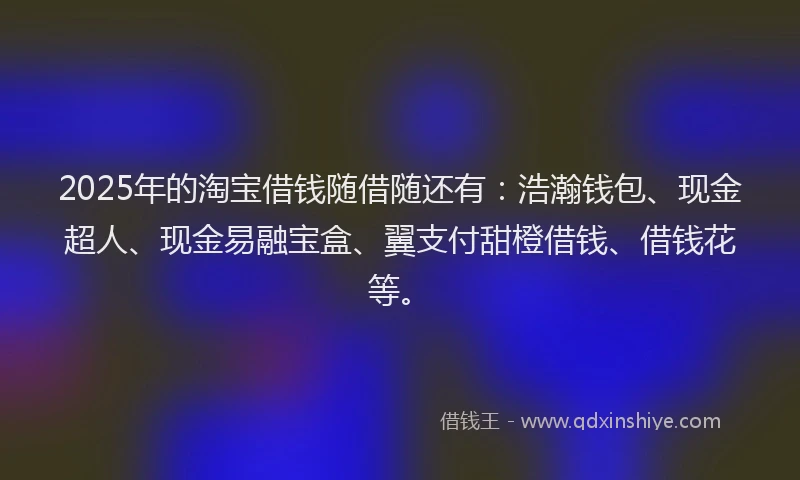 2025年的淘宝借钱随借随还有：浩瀚钱包、现金超人、现金易融宝盒、翼支付甜橙借钱、借钱花等。