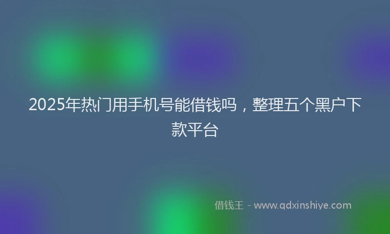 2025年热门用手机号能借钱吗，整理五个黑户下款平台