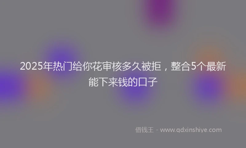 2025年热门给你花审核多久被拒，整合5个最新能下来钱的口子