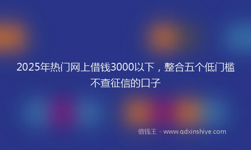 2025年热门网上借钱3000以下，整合五个低门槛不查征信的口子