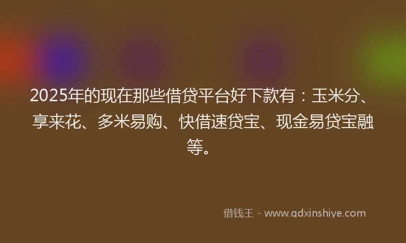 2025年的现在那些借贷平台好下款有：玉米分、享来花、多米易购、快借速贷宝、现金易贷宝融等。