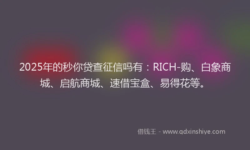 2025年的秒你贷查征信吗有：RICH-购、白象商城、启航商城、速借宝盒、易得花等。