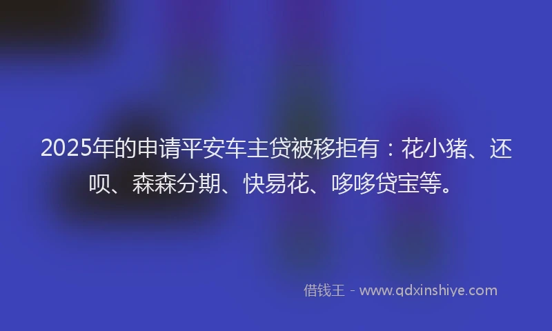 2025年的申请平安车主贷被移拒有：花小猪、还呗、森森分期、快易花、哆哆贷宝等。