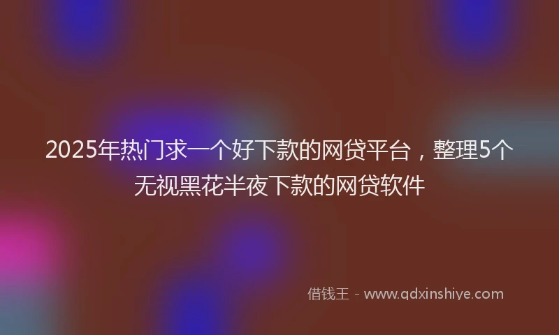 2025年热门求一个好下款的网贷平台，整理5个无视黑花半夜下款的网贷软件