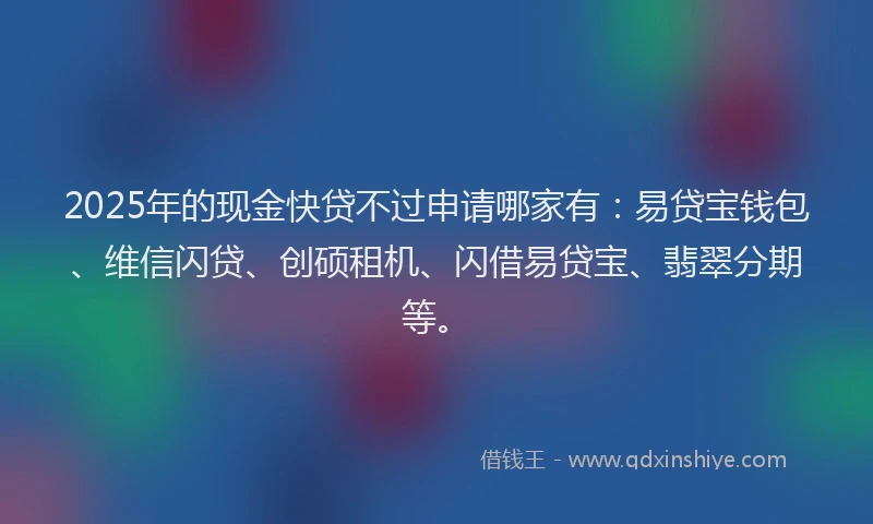 2025年的现金快贷不过申请哪家有：易贷宝钱包、维信闪贷、创硕租机、闪借易贷宝、翡翠分期等。