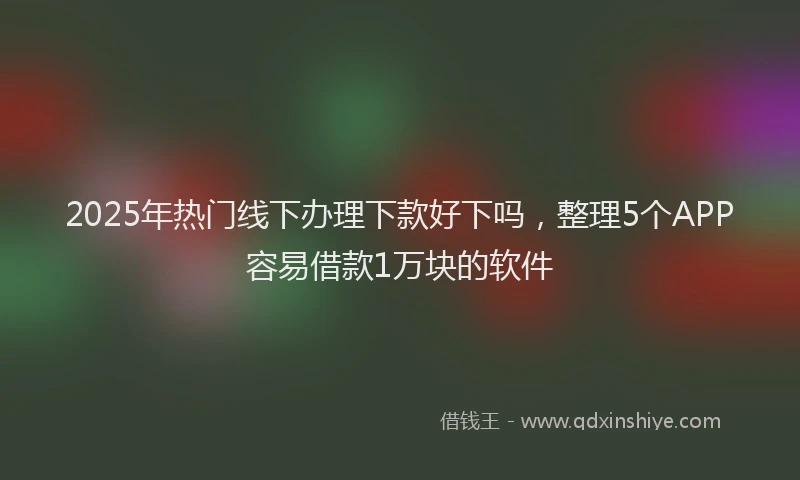 2025年热门线下办理下款好下吗，整理5个APP容易借款1万块的软件