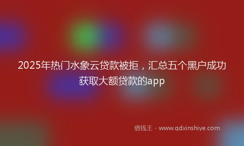 2025年热门水象云贷款被拒，汇总五个黑户成功获取大额贷款的app
