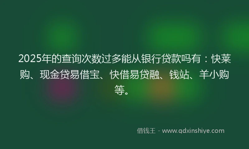 2025年的查询次数过多能从银行贷款吗有：快莱购、现金贷易借宝、快借易贷融、钱站、羊小购等。