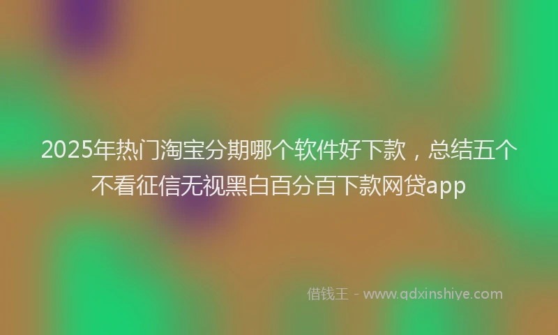 2025年热门淘宝分期哪个软件好下款，总结五个不看征信无视黑白百分百下款网贷app
