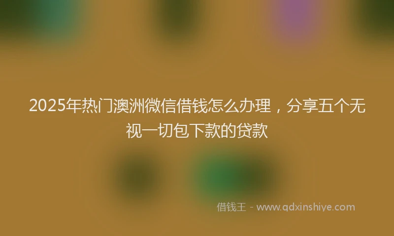 2025年热门澳洲微信借钱怎么办理，分享五个无视一切包下款的贷款