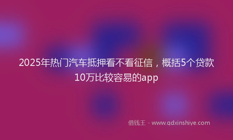 2025年热门汽车抵押看不看征信，概括5个贷款10万比较容易的app