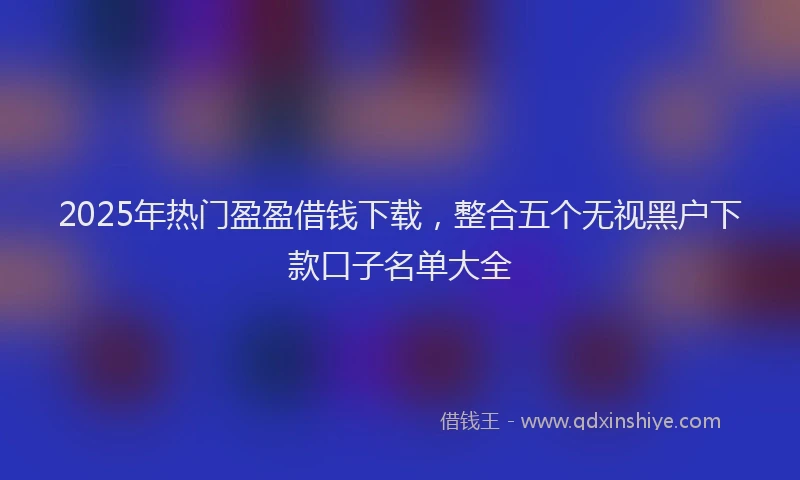 2025年热门盈盈借钱下载，整合五个无视黑户下款口子名单大全