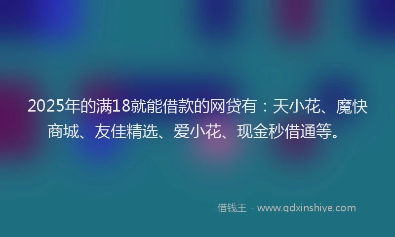 2025年的满18就能借款的网贷有：天小花、魔快商城、友佳精选、爱小花、现金秒借通等。