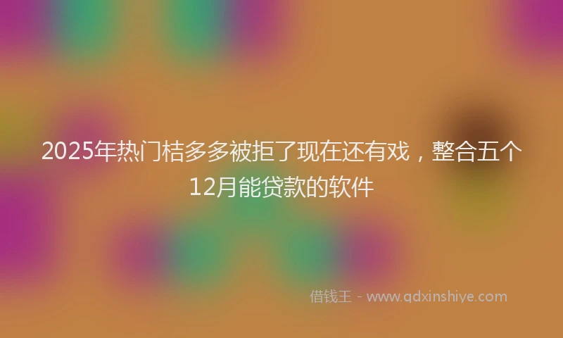 2025年热门桔多多被拒了现在还有戏，整合五个12月能贷款的软件