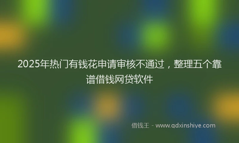 2025年热门有钱花申请审核不通过，整理五个靠谱借钱网贷软件