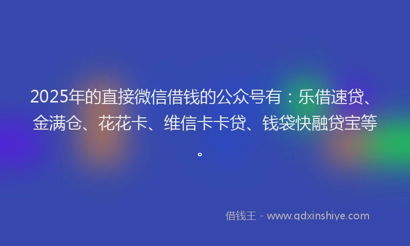 2025年的直接微信借钱的公众号有：乐借速贷、金满仓、花花卡、维信卡卡贷、钱袋快融贷宝等。