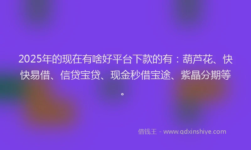 2025年的现在有啥好平台下款的有：葫芦花、快快易借、信贷宝贷、现金秒借宝途、紫晶分期等。