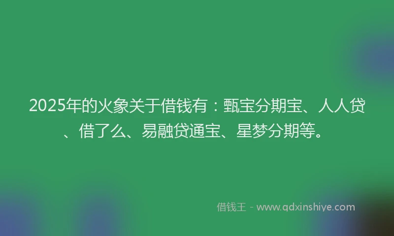 2025年的火象关于借钱有：甄宝分期宝、人人贷、借了么、易融贷通宝、星梦分期等。