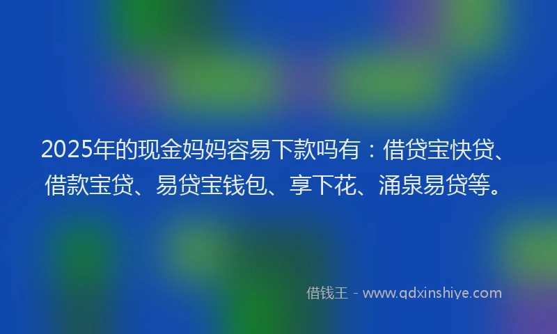 2025年的现金妈妈容易下款吗有：借贷宝快贷、借款宝贷、易贷宝钱包、享下花、涌泉易贷等。