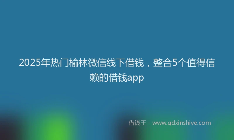 2025年热门榆林微信线下借钱，整合5个值得信赖的借钱app