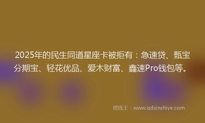 2025年的民生同道星座卡被拒有：急速贷、甄宝分期宝、轻花优品、爱木财富、鑫速Pro钱包等。