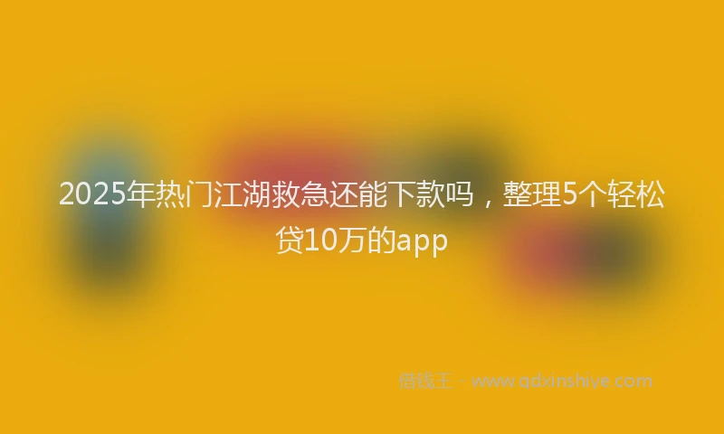 2025年热门江湖救急还能下款吗，整理5个轻松贷10万的app