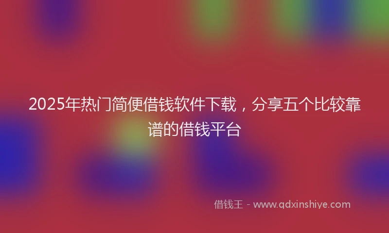 2025年热门简便借钱软件下载，分享五个比较靠谱的借钱平台