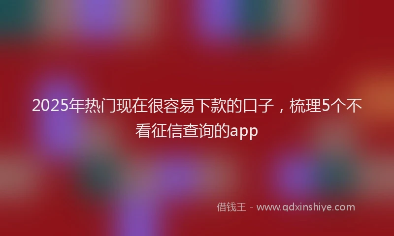 2025年热门现在很容易下款的口子，梳理5个不看征信查询的app