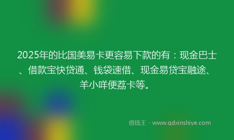 2025年的比国美易卡更容易下款的有：现金巴士、借款宝快贷通、钱袋速借、现金易贷宝融途、羊小咩便荔卡等。