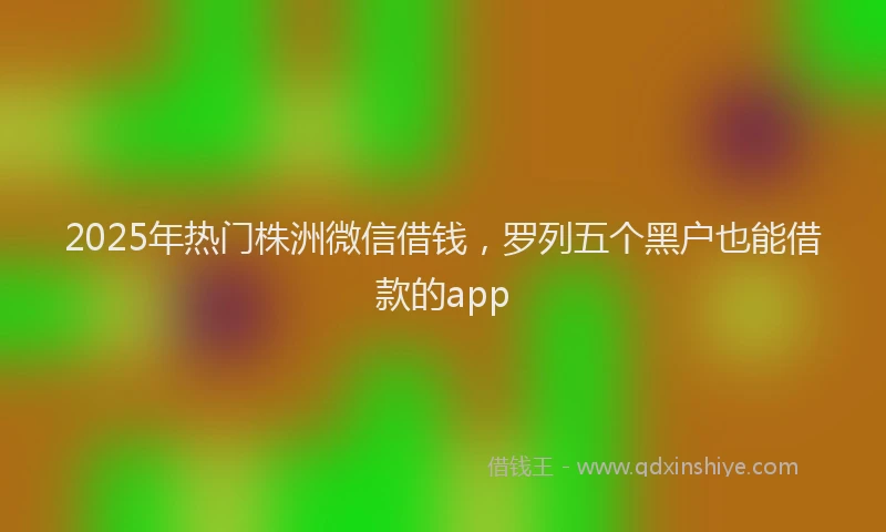 2025年热门株洲微信借钱，罗列五个黑户也能借款的app