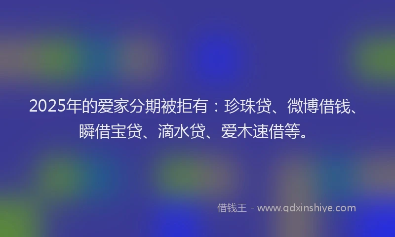2025年的爱家分期被拒有：珍珠贷、微博借钱、瞬借宝贷、滴水贷、爱木速借等。
