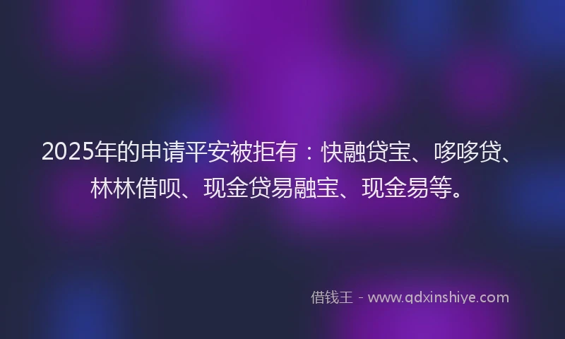 2025年的申请平安被拒有：快融贷宝、哆哆贷、林林借呗、现金贷易融宝、现金易等。
