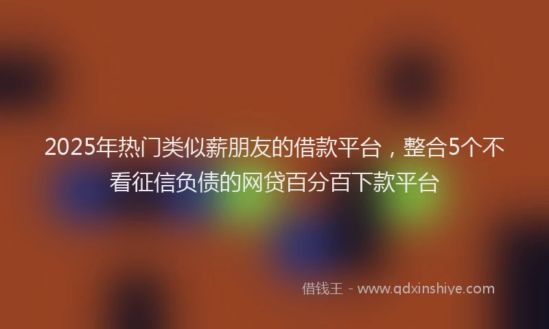 2025年热门类似薪朋友的借款平台，整合5个不看征信负债的网贷百分百下款平台