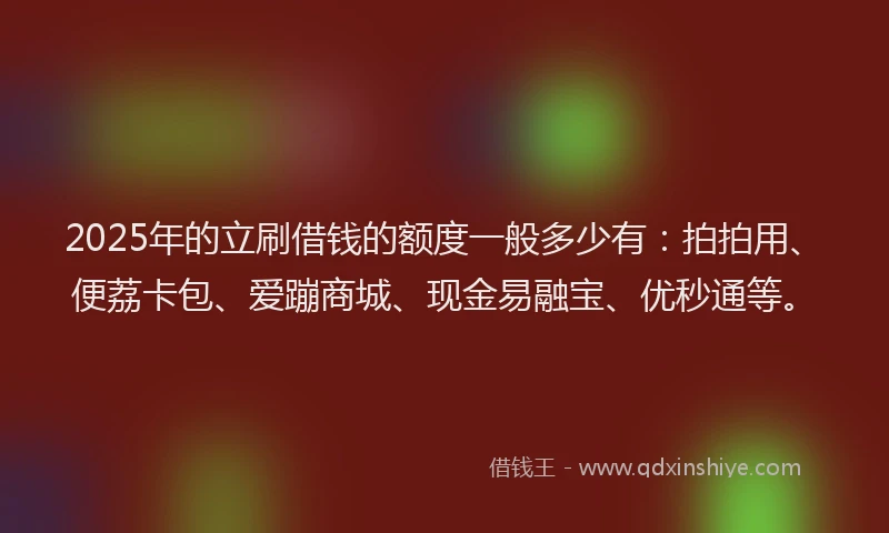 2025年的立刷借钱的额度一般多少有：拍拍用、便荔卡包、爱蹦商城、现金易融宝、优秒通等。