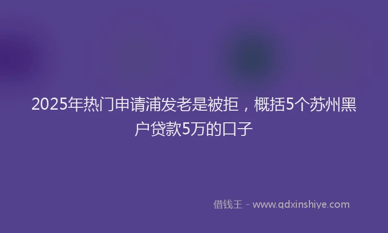 2025年热门申请浦发老是被拒，概括5个苏州黑户贷款5万的口子