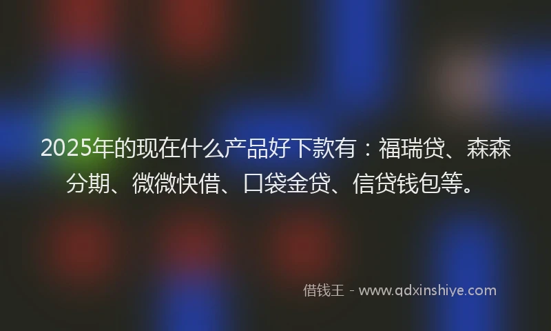 2025年的现在什么产品好下款有：福瑞贷、森森分期、微微快借、口袋金贷、信贷钱包等。