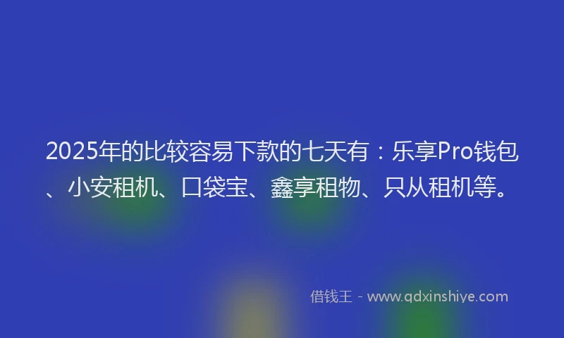 2025年的比较容易下款的七天有：乐享Pro钱包、小安租机、口袋宝、鑫享租物、只从租机等。